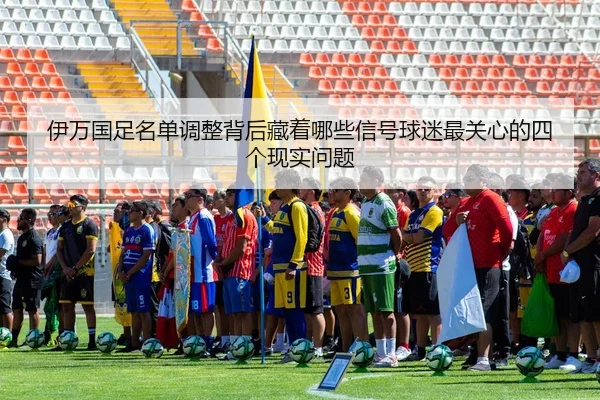伊万国足名单调整背后藏着哪些信号球迷最关心的四个现实问题
